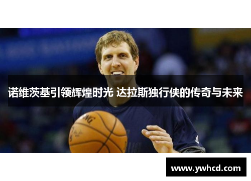 诺维茨基引领辉煌时光 达拉斯独行侠的传奇与未来 诺维茨基引领辉煌时光 达拉斯独行侠的传奇与未来