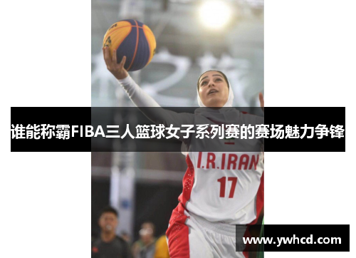 谁能称霸FIBA三人篮球女子系列赛的赛场魅力争锋