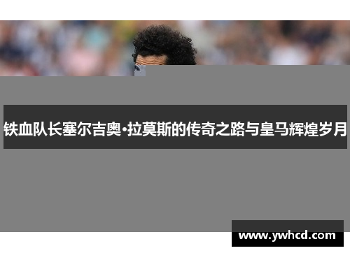 铁血队长塞尔吉奥·拉莫斯的传奇之路与皇马辉煌岁月