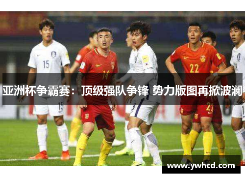 亚洲杯争霸赛：顶级强队争锋 势力版图再掀波澜