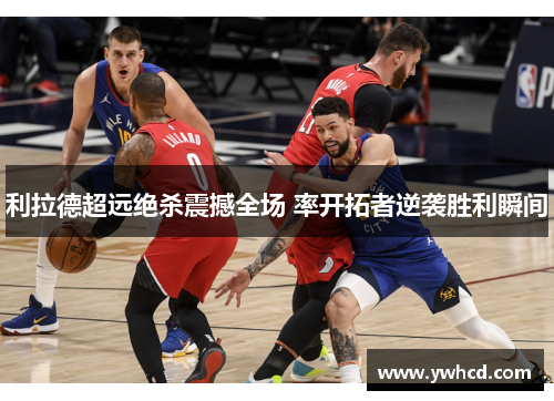 利拉德超远绝杀震撼全场 率开拓者逆袭胜利瞬间