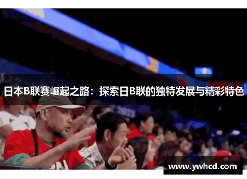 日本B联赛崛起之路：探索日B联的独特发展与精彩特色
