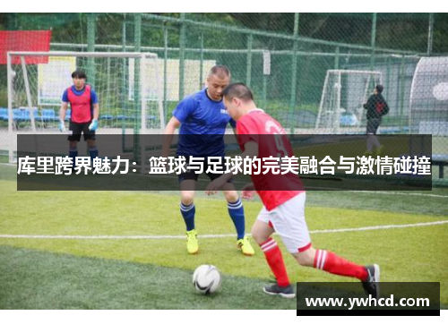 库里跨界魅力：篮球与足球的完美融合与激情碰撞