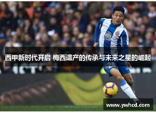 西甲新时代开启 梅西遗产的传承与未来之星的崛起
