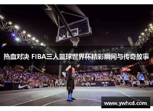 热血对决 FIBA三人篮球世界杯精彩瞬间与传奇故事 热血对决 FIBA三人篮球世界杯精彩瞬间与传奇故事