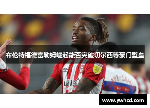 布伦特福德富勒姆崛起能否突破切尔西等豪门壁垒 布伦特福德富勒姆崛起能否突破切尔西等豪门壁垒