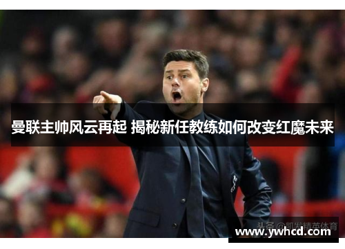曼联主帅风云再起 揭秘新任教练如何改变红魔未来